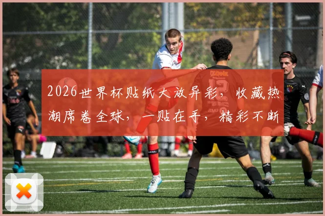 2026世界杯贴纸大放异彩，收藏热潮席卷全球，一贴在手，精彩不断，不容错过