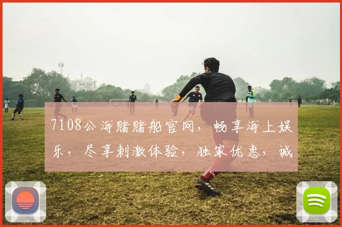 7108公海赌赌船官网，畅享海上娱乐，尽享刺激体验，独家优惠，诚邀您加入，尽在掌握