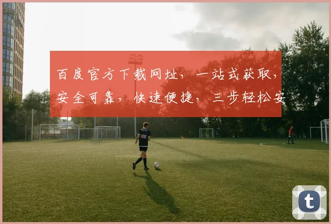 百度官方下载网址，一站式获取，安全可靠，快速便捷，三步轻松安装，体验非凡