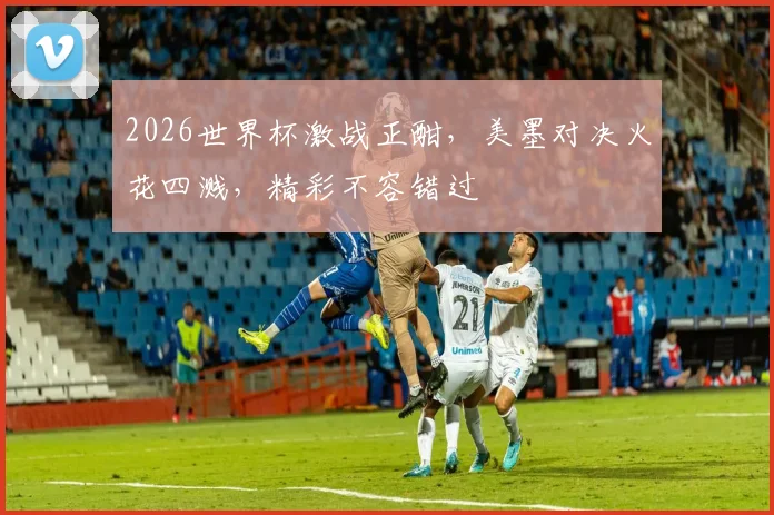 2026世界杯激战正酣，美墨对决火花四溅，精彩不容错过