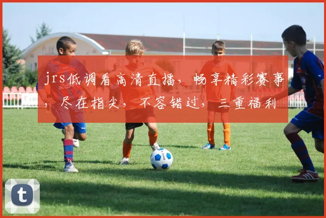 jrs低调看高清直播，畅享精彩赛事，尽在指尖，不容错过，三重福利等你来