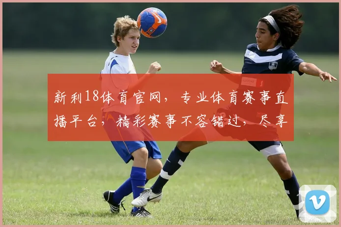 新利18体育官网，专业体育赛事直播平台，精彩赛事不容错过，尽享极速观看体验