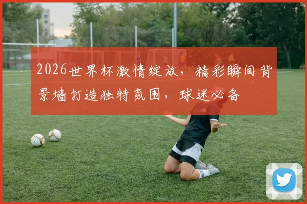 2026世界杯激情绽放，精彩瞬间背景墙打造独特氛围，球迷必备